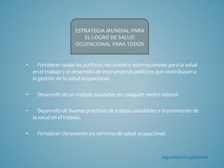 • Fortalecer todas las políticas nacionales e internacionales para la salud
en el trabajo y el desarrollo de instrumentos políticos que contribuyan a
la gestión de la salud ocupacional.
• Desarrollo de un trabajo saludable en cualquier centro laboral.
• Desarrollo de buenas practicas de trabajo saludables y la promoción de
la salud en el trabajo.
• Fortalecer claramente los servicios de salud ocupacional.
ESTRATEGIA MUNDIAL PARA
EL LOGRO DE SALUD
OCUPACIONAL PARA TODOS
Seguridad Ocupacional
 