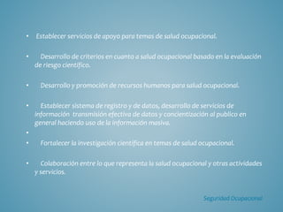 • Establecer servicios de apoyo para temas de salud ocupacional.
• Desarrollo de criterios en cuanto a salud ocupacional basado en la evaluación
de riesgo científico.
• Desarrollo y promoción de recursos humanos para salud ocupacional.
• Establecer sistema de registro y de datos, desarrollo de servicios de
información transmisión efectiva de datos y concientización al publico en
general haciendo uso de la información masiva.
•
• Fortalecer la investigación científica en temas de salud ocupacional.
• Colaboración entre lo que representa la salud ocupacional y otras actividades
y servicios.
Seguridad Ocupacional
 