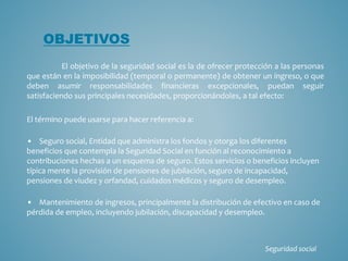 El objetivo de la seguridad social es la de ofrecer protección a las personas
que están en la imposibilidad (temporal o permanente) de obtener un ingreso, o que
deben asumir responsabilidades financieras excepcionales, puedan seguir
satisfaciendo sus principales necesidades, proporcionándoles, a tal efecto:
El término puede usarse para hacer referencia a:
• Seguro social, Entidad que administra los fondos y otorga los diferentes
beneficios que contempla la Seguridad Social en función al reconocimiento a
contribuciones hechas a un esquema de seguro. Estos servicios o beneficios incluyen
típica mente la provisión de pensiones de jubilación, seguro de incapacidad,
pensiones de viudez y orfandad, cuidados médicos y seguro de desempleo.
• Mantenimiento de ingresos, principalmente la distribución de efectivo en caso de
pérdida de empleo, incluyendo jubilación, discapacidad y desempleo.
OBJETIVOS
Seguridad social
 