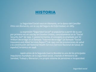 La Seguridad Social nace en Alemania, en la época del Canciller
Otto von Bismarck, con la Ley del Seguro de Enfermedad, en 1883.
La expresión "Seguridad Social" se populariza a partir de su uso
por primera vez en una ley en Estados Unidos, concretamente en la "Social
Security Act" de 1935. Y, posteriormente, el concepto es ampliado por Sir
William Beveridge en el llamado "Informe Beveridge" (el llamado "Social
Insurance and Allied Services Report") de 1942 con las prestaciones de salud
y la constitución del National Health Service (Servicio Nacional de Salud, en
español) británico en 1948.
Japón antes de la Segunda Guerra Mundial es uno de los principales
impulsores mundiales de la seguridad social, creando el Ministerio de
Sanidad, Trabajo y Bienestar y su propio sistema de pensiones e incapacidad.
HISTORIA
Seguridad social
 