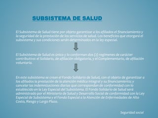 El Subsistema de Salud tiene por objeto garantizar a los afiliados el financiamiento y
la seguridad de la prestación de los servicios de salud. Los beneficios que otorgará el
subsistema y sus condiciones serán determinados en la ley especial.
El Subsistema de Salud es único y lo conforman dos (2) regímenes de carácter
contributivo: el Solidario, de afiliación obligatoria, y el Complementario, de afiliación
voluntaria.
En este subsistema se crean el Fondo Solidario de Salud, con el objeto de garantizar a
los afiliados la prestación de la atención médica integral y su financiamiento; y
cancelar las indemnizaciones diarias que correspondan de conformidad con lo
establecido en la Ley Especial del Subsistema. El Fondo Solidario de Salud será
administrado por el Ministerio de Salud y Desarrollo Social de conformidad con la Ley
Especial de Subsistema y el Fondo Especial a la Atención de Enfermedades de Alto
Costo, Riesgo y Largo Plazo.
SUBSISTEMA DE SALUD
Seguridad social
 
