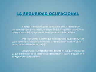 Nuestros trabajos o lugares de estudios son los sitios donde
pasamos la mayor parte del día, es así por lo que la seguridad ocupacional
más que una política empresarial forma parte de la salud pública.
Ante todo vamos a definir que es la seguridad ocupacional, “son
todas aquellas actividades destinadas a la identificación y control de las
causas de los accidentes de trabajo”
La seguridad es un factor preponderante en cualquier institución
ya que el bienestar de las personas que frecuentan el lugar o trabajan en él
es de primordial importancia.
LA SEGURIDAD OCUPACIONAL
 