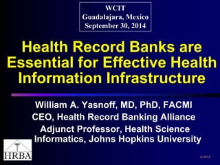 Health Record Banks are Essential for Effective Health Information Infrastructure 
William A. Yasnoff, MD, PhD, FACMI 
CEO, Health Record Banking Alliance 
Adjunct Professor, Health Science Informatics, Johns Hopkins University 
WCIT 
Guadalajara, Mexico 
September 30, 2014 
© 2014 
 