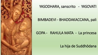 YASODHARA, sanscrito - YASOVATI
BIMBADEVI - BHADDAKACCANA, pali
GOPA - RAHULA MATA - La princesa
La hija de Suddhōdana
 