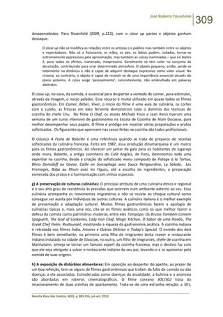 José Roberto Yasoshima
309
______________________________________________________________________________________________
Revista Rosa dos Ventos, 4(III), p.300-316, jul-set, 2012.
desapercebidos. Para Rosenfeld (2009, p.223), com o close up partes e objetos ganham
destaque:
O close up não só modifica as relações entre os artistas e o público mas também entre os objetos
e espectadores. Não só a fisionomia, as mãos, os pés, os lábios podem, isolados, tornar-se
extremamente expressivos pela aproximação, mas também as coisas inanimadas – que no teatro
é, para todos os efeitos, inanimado, inexpressivo. Geralmente só tem valor no conjunto da
decoração, contribuindo para criar determinada atmosfera. O objeto pequeno, então, perde-se
totalmente na distância e não é capaz de adquirir destaque expressivo como valor visual. No
cinema, ao contrário, o objeto é capaz de revestir-se de uma importância essencial através do
plano próximo. A coisa surge ‘pessoalmente’, concretamente, não embrulhada em palavras
abstratas.
O close up, no caso, da comida, é essencial para despertar a vontade de comer, para estimular,
através da imagem, o nosso paladar. Esse recurso é muito utilizado em quase todos os filmes
gastronômicos. Em Comer, Beber, Viver, o início do filme é uma aula de culinária, os cortes
com o cutelo, as frituras em óleo fervente demonstram todo o domínio das técnicas de
cozinha do chefe Chu. No filme O Chef, os atores Michaël Youn e Jean Reno tiveram uma
semana de um curso intensivo de gastronomia na Escola de Cozinha de Alain Ducasse, para
melhor desempenhar seus papéis. O filme é pródigo em mostrar várias preparações e pratos
sofisticados. Os figurantes que aparecem nas cenas feitas na cozinha são todos profissionais.
O clássico A Festa de Babette é uma referência quando se trata de preparos de receitas
sofisticadas da culinária francesa. Feito em 1987, essa produção dinamarquesa é um marco
para os filmes gastronômicos. Ao oferecer um jantar de gala para os habitantes do lugarejo
onde mora, Babette, a antiga cozinheira do Café Anglais, de Paris, demonstrou toda uma
expertise na cozinha, desde a criação do sofisticado menu composto de Potage à la Tortue,
Blinis Demidoff au Caviar, Caille en Sarcophage avec Sauce Perigourdine, La Salade, Les
Fromages, Baba au Rhum avec les Figues, até a escolha do ingredientes, a preparação
esmerada dos pratos e a harmonização com vinhos especiais.
g) A preservação de culturas culinárias: O principal atributo de uma culinária étnica e regional
é o seu alto grau de resistência às pressões que ocorrem num ambiente externo ao seu. Essa
culinária acompanha os movimentos migratórios e não só resiste ao choque cultural como
consegue ser aceita por indivíduos de outras culturas. A culinária italiana é o melhor exemplo
de preservação e adaptação cultural. Muitos filmes gastronômicos fazem a apologia de
culinárias típicas e, mais uma vez, cita-se os filmes asiáticos como os que melhor fazem a
defesa da comida como patrimônio imaterial, entre eles Tampopo: Os Brutos Também Comem
Spaguetti, The God of Cookeries, Lady Iron Chef, Magic Kitchen, O Sabor de uma Paixão, The
Great Chef Pekin: Restaurant, mostrando a riqueza da gastronomia asiática. A cozinha indiana
é retratada nos filmes Índia, Amores e Outras Delícias e Today’s Special. O enredo dos dois
filmes é bem semelhante, no primeiro uma filha de imigrantes tenta reaver o restaurante
indiano instalado na cidade de Glascow, no outro, um filho de imigrantes, chefe de cozinha em
Manhatann, almeja se tornar um famoso expert da cozinha francesa, mas o destino faz com
que ele seja obrigado a salvar o restaurante indiano de seu pai, levando-o a se apaixonar pela
comida de suas origens.
h) A exposição de distúrbios alimentares: Em oposição ao despertar do apetite, ao prazer de
um boa refeição, tem-se alguns de filmes gastronômicos que tratam da falta de comida ou das
doenças a ela associadas. Consideradas como doenças da atualidade, a bulimia e a anorexia
são abordadas em roteiros cinematográficos. O filme coreano 301/302 trata do
relacionamento de duas vizinhas de apartamento. Trata-se de uma estranha relação: a 301,
 