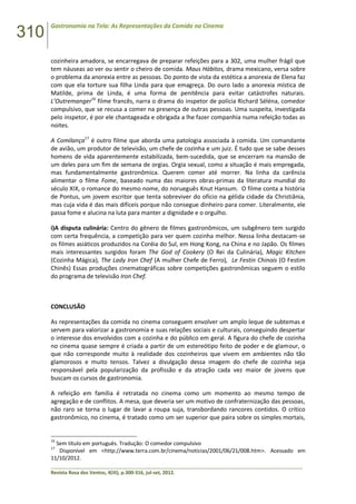 310
Gastronomia na Tela: As Representações da Comida no Cinema
______________________________________________________________________________________________
Revista Rosa dos Ventos, 4(III), p.300-316, jul-set, 2012.
cozinheira amadora, se encarregava de preparar refeições para a 302, uma mulher frágil que
tem náuseas ao ver ou sentir o cheiro de comida. Maus Hábitos, drama mexicano, versa sobre
o problema da anorexia entre as pessoas. Do ponto de vista da estética a anorexia de Elena faz
com que ela torture sua filha Linda para que emagreça. Do ouro lado a anorexia mística de
Matilde, prima de Linda, é uma forma de penitência para evitar catástrofes naturais.
L’Outremanger16
filme francês, narra o drama do inspetor de polícia Richard Séléna, comedor
compulsivo, que se recusa a comer na presença de outras pessoas. Uma suspeita, investigada
pelo inspetor, é por ele chantageada e obrigada a lhe fazer companhia numa refeição todas as
noites.
A Comilança17
é outro filme que aborda uma patologia associada à comida. Um comandante
de avião, um produtor de televisão, um chefe de cozinha e um juiz. É tudo que se sabe desses
homens de vida aparentemente estabilizada, bem-sucedida, que se encerram na mansão de
um deles para um fim de semana de orgias. Orgia sexual, como a situação é mais empregada,
mas fundamentalmente gastronômica. Querem comer até morrer. Na linha da carência
alimentar o filme Fome, baseado numa das maiores obras-primas da literatura mundial do
século XIX, o romance do mesmo nome, do norueguês Knut Hansum. O filme conta a história
de Pontus, um jovem escritor que tenta sobreviver do ofício na gélida cidade da Christiânia,
mas cuja vida é das mais difíceis porque não consegue dinheiro para comer. Literalmente, ele
passa fome e alucina na luta para manter a dignidade e o orgulho.
i)A disputa culinária: Centro do gênero de filmes gastronômicos, um subgênero tem surgido
com certa frequência, a competição para ver quem cozinha melhor. Nessa linha destacam-se
os filmes asiáticos produzidos na Coréia do Sul, em Hong Kong, na China e no Japão. Os filmes
mais interessantes surgidos foram The God of Cookery (O Rei da Culinária), Magic Kitchen
(Cozinha Mágica), The Lady Iron Chef (A mulher Chefe de Ferro), Le Festin Chinois (O Festim
Chinês) Essas produções cinematográficas sobre competições gastronômicas seguem o estilo
do programa de televisão Iron Chef.
CONCLUSÃO
As representações da comida no cinema conseguem envolver um amplo leque de subtemas e
servem para valorizar a gastronomia e suas relações sociais e culturais, conseguindo despertar
o interesse dos envolvidos com a cozinha e do público em geral. A figura do chefe de cozinha
no cinema quase sempre é criada a partir de um estereótipo feito de poder e de glamour, o
que não corresponde muito à realidade dos cozinheiros que vivem em ambientes não tão
glamorosos e muito tensos. Talvez a divulgação dessa imagem do chefe de cozinha seja
responsável pela popularização da profissão e da atração cada vez maior de jovens que
buscam os cursos de gastronomia.
A refeição em família é retratada no cinema como um momento ao mesmo tempo de
agregação e de conflitos. A mesa, que deveria ser um motivo de confraternização das pessoas,
não raro se torna o lugar de lavar a roupa suja, transbordando rancores contidos. O crítico
gastronômico, no cinema, é tratado como um ser superior que paira sobre os simples mortais,
16
Sem título em português. Tradução: O comedor compulsivo
17
Disponível em <http://www.terra.com.br/cinema/noticias/2001/06/21/008.htm>. Acessado em
11/10/2012.
 