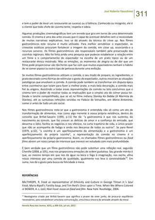José Roberto Yasoshima
311
______________________________________________________________________________________________
Revista Rosa dos Ventos, 4(III), p.300-316, jul-set, 2012.
e tem o poder de levar um restaurante ao sucesso ou à falência. Conhecido ou incógnito, ele é
o cliente que todo chefe de cozinha teme, respeita e odeia.
Algumas produções cinematográficas tem um enredo que gira em torno de uma determinada
comida. O cinema é uma das artes visuais que é capaz de acentuar detalhes sem a necessidade
de muitas narrativas explicativas. Isso se dá através da técnica do close up. Nos filmes
gastronômicos este recurso é muito utilizado. Para melhor sensibilizar o espectador, os
cineastas asiáticos procuram fortalecer a imagem da comida, em close up, associando-a a
recursos sonoros. Os filmes gastronômicos são responsáveis também pela preservação das
cozinhas regionais. Não foi feita ainda uma pesquisa que pudesse estabelecer a relação entre
um filme e o comportamento do espectador na escolha de um prato típico ou de um
restaurante étnico mostrado. Mas as emoções, os momentos de alegria ou de dor que um
filme pode proporcionar são tão fortes que faz com que muitos espectadores tenham o hábito
de se comer pipoca ou outro tipo de petiscos durante uma exibição.
Se muitos filmes gastronômicos utilizam a comida, o seu modo de preparo, os ingredientes, o
prato decorado como formas de estimular o gosto do espectador, outros mostram as situações
patológicas que envolvem a comida. A comida pode também se transformar em disputa épica
entre cozinheiros que lutam para fazer o melhor prato, a mais bela decoração, a comida mais
fiel às origens. Assistindo a todas essas representações da comida na tela concluímos que o
cinema tem o poder de mostrar todas as implicações que o simples ato de comer possa ter.
Desde o lanche compartilhado, que se vê no filme indiano Stanley Ka Dabba (A Marmita de
Stanley), até as suntuosas refeições servidas no Palácio de Versailles, em Maria Antonieta,
comer é antes de tudo um ato social.
Nos filmes gastronômicos nota-se que a gastronomia é entendida não só como um ato de
transformação de alimentos, mas como algo inerente à nossa própria existência, dentro do
conceito que Brillat-Savarin (1995, p.11) lhe dá: “a gastronomia é que nos sustenta, do
nascimento ao túmulo, que faz crescer as delícias do amor e a confiança da amizade, que
desarma o ódio, facilita os negócios e nos oferece, na curta trajetória de vida, o único prazer
que não se acompanha de fadiga e ainda nos descansa de todos os outros”. Se para Revel
(1979, p.32), “a cozinha é um aperfeiçoamento da alimentação e a gastronomia é um
aperfeiçoamento da própria cozinha”, a representação da comida no cinema é o
aperfeiçoamento da própria gastronomia. Assim, os chamados filmes gastronômicos ou food
films abrem um novo campo de interesse que merece ser estudado com mais profundidade.
É bem verdade que um filme gastronômico não pode substituir uma refeição real, segundo
Chenille (2004, p.105), mas nos proporciona emoções de ordem gustativa. Seu grande mérito é
que, ao mesmo tempo em que nos dá água na boca e fogo à imaginação, nos excita, afina
nosso interesse por uma comida de qualidade, igualmente nos leva à convivialidade18
. Em
suma, nos dá o gosto pela busca da felicidade à mesa.
REFERÊNCIAS
BALTHROPE, R. Food as representative of Ethnicity and Culture in George Tilman Jr.’s Soul
Food, Maria Ripoll’s Tortilla Soup, and Tim Reid’s Once upon a Time, When We Where Colored
in BOWER, A. L. (ed.) Reel Food: essas on food and film. New York: Routledge, 2004.
18
Neologismo criado por Brillat-Savarin que significa o prazer de viver junto, de procurar equilíbrios
necessários, para estabelecer uma boa comunicação, uma troca sincera de amizade através da mesa.
 
