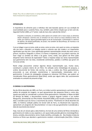 José Roberto Yasoshima
301
______________________________________________________________________________________________
Revista Rosa dos Ventos, 4(III), p.300-316, jul-set, 2012.
linked. Thus, the so-called movies or eating food films open up a new
field of interest for study and research.
INTRODUÇÃO
A importância do alimento para o indivíduo não está baseada apenas em sua condição de
essencialidade para o sustento físico, mas, também, pela íntima relação que se tem com ele.
Segundo Fischler (2001, p.7) “comer: nada de mais vital, nada de tão íntimo”.
Enquanto o vestuário, os cosméticos, estão apenas em contato com o nosso corpo; os alimentos
devem ultrapassar a barreira oral, se introduzir em nós e tornar-se nossa substância íntima. Há
então, por essência, alguma gravidade ligada ao ato de incorporação: a alimentação é o domínio
do apetite e do desejo gratificados, do prazer, mas também da desconfiança, da incerteza e da
ansiedade (Idem ibidem).
E ao se indagar o que se come, onde se come, como se come, com quem se come, as respostas
vão nos levar a descobrir as relações sociais e culturais que são criadas e os importantes
significados que elas tem. Esses significados ganham representações através das artes como a
pintura, escultura, fotografia e cinema. O cinema é impotente, por sua própria natureza, de
fazer reagir os sentidos do olfato e do gosto. Como, então, esse gênero de filme pode
despertar tanto interesse do espectador? Talvez a resposta esteja nas várias representações
que gastronomia tem nas telas, envolvendo sentimentos, paixões e conflitos que giram em
torno da comida.
Neste artigo procuramos analisar algumas dessas representações que, muitas vezes,
constituem o próprio roteiro de um filme. Foi utilizada como metodologia de pesquisa, a
análise documental de fontes não escritas, ou seja, a análise dos filmes gastronômicos,
procurando as suas principais características e representações relacionadas com a
gastronomia. E através de catalogação conseguiu-se relacionar 120 filmes, que podem ser
considerados filmes gastronômicos (food films), sendo que alguns deles são suscintamente
analisados no contexto do presente artigo.
O CINEMA E A GASTRONOMIA
No dia 28 de dezembro de 1895, em Paris, os irmãos Lumiére apresentaram a primeira sessão
pública de projeção de imagens, na qual apresentaram dez pequenos filmes e, entre eles,
aquele que pode ser considerado o primeiro filme gastronômico: intitulado Le Repas de Bébé
(O Almoço do Bebê), o documentário mostra o próprio Auguste Lumière e sua mulher
Marguerite, alimentando seu filho Andrée. Rosenfeld (2009, p.62) ressalta a importância dessa
data e considera que ela marca o nascimento do cinema: “finalmente em 28 de dezembro de
1895, na histórica exibição pública do Grand Café de Paris, no Boulevard des Capucines,
apresentam um programa de ‘documentários’ e é esse o dia que geralmente é considerado a
data do nascimento do cinema”.
Hoje, mais de um século após a data histórica, há mais de uma centena de filmes retratando a
gastronomia em todos os seus aspectos e, em quase todos grandes gêneros cinematográficos:
drama, comédia, documentário, terror, ficção científica, animação, etc. Nos Estados Unidos da
América os filmes que abordam a gastronomia recebem a denominação food films. Embora
 