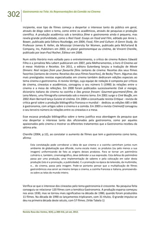 302
Gastronomia na Tela: As Representações da Comida no Cinema
______________________________________________________________________________________________
Revista Rosa dos Ventos, 4(III), p.300-316, jul-set, 2012.
incipiente, esse tipo de filmes começa a despertar o interesse tanto do público em geral,
através de blogs sobre o tema, como entre os acadêmicos, através de pesquisas e produção
científica. A produção acadêmica sob a temática filme e gastronomia ainda é pequena, mas
revela grande profundidade, como o Reel Food: Essays on Food and Film, editado por Anne L.
Bower, publicado pela Editora Routledge, em 2004; Food, Film and Culture: A Genre Study, do
Professor James R. Keller, da Mississipi University for Women, publicado pela McFarland &
Company, Inc, Publishers em 2002; Le plaisir gastronomique au cinéma, de Vincent Chenille,
publicado por Jean-Paul Rocher, Éditeur em 2004.
Num estilo literário mais voltado para o entretenimento, o crítico de cinema Rubens Edwald
Filho e a jornalista Nilu Lebert publicaram em 2007, pela Melhoramentos, o livro O Cinema vai
à mesa: Histórias e Receitas. Em 2011, a editora Gutenberg lançou a tradução de Movie
Dinners: Reel recipes from your favourite films Jantares de cinema: Receitas dos seus filmes
favoritos [Jantares de cinema: Receitas dos seus filmes favoritos], de Becky Thorn. Algumas das
mais prestigiadas revistas especializadas em cinema também dedicaram edições especiais ao
tema cinema e gastronomia. A revista Vertigo, cuja equipe de redação é composta por críticos
de cinema, cineastas e acadêmicos, consagrou o seu número 5 (1990) às relações entre o
cinema e a mesa de refeições. Em 2000 foram publicados sucessivamente Ciak si mangia,
dicionário italiano do cinema na cozinha e Das grosse fressen: Gourmet-gourmand-filme, de
Lena Mares, uma filmografia comentada sob o mesmo tema. Em 2001 surge o Ciné Bouffe, em
2002 Alain Bernard lança Cuisine et cinéma. Em 2004 a conceituada revista Critique - revista de
crítica geral sobre a produção bibliográfica francesa e mundial - dedicou as edições 685 e 686
à gastronomia, com artigos sobre o cinema e a comida. Em 2003 a revista Cinémotif consagrou
o seu terceiro número às relações entre os cineastas e a mesa.
Esse escassa produção bibliográfica sobre o tema justifica essa abordagem da pesquisa que
visa despertar o interesse tanto dos aficionados pela gastronomia, como por aqueles
apaixonados pelo cinema e mostrar os diferentes tratamentos que a Gastronomia recebeu da
sétima arte.
Chenille (2004, p.12), ao constatar o aumento de filmes que tem a gastronomia como tema,
afirma:
Esta constatação pode corroborar a ideia de que cinema e a cozinha caminham juntos num
ambiente de globalização que difunde, numa escala maior, os produtos (ou pelo menos a sua
imagem) uniformizando de fato as origens desses produtos. Para se tornar um patrimônio
culinário e, também, cinematográfico, deve defender a sua expressão. Esta defesa do patrimônio
passa por uma produção, uma implementação de saberes e pela colocação em valor desta
produção (isto é a promoção, a publicidade). E a promoção na época da televisão, da multimídia,
e... do cinema, passa pela imagem. Pode-se portanto pensar que a multiplicação de filmes
gastronômicos visa servir ao mesmo tempo o cinema, a cozinha francesa e italiana, promovendo-
os sobre as telas do mundo inteiro.
Verifica-se que o interesse dos cineastas pelo tema gastronomia é crescente. Na pesquisa feita
conseguiu-se relacionar 120 filmes com a temática Gastronomia. A produção esparsa começou
nos anos 1930, mas se tornou mais significativa na década de 1980, quando foram produzidos
11 filmes. Na década de 1990 os lançamentos triplicaram, com 31 títulos. O grande impulso se
deu na primeira década deste século, com 57 filmes. (Vide Tabela 1)
 