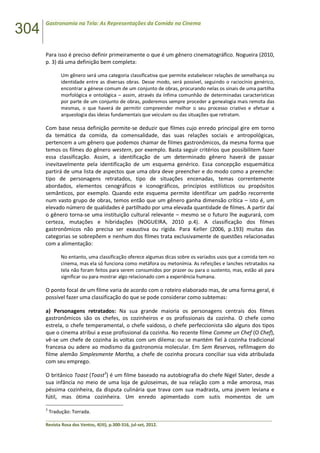 304
Gastronomia na Tela: As Representações da Comida no Cinema
______________________________________________________________________________________________
Revista Rosa dos Ventos, 4(III), p.300-316, jul-set, 2012.
Para isso é preciso definir primeiramente o que é um gênero cinematográfico. Nogueira (2010,
p. 3) dá uma definição bem completa:
Um gênero será uma categoria classificativa que permite estabelecer relações de semelhança ou
identidade entre as diversas obras. Desse modo, será possível, seguindo o raciocínio genérico,
encontrar a génese comum de um conjunto de obras, procurando nelas os sinais de uma partilha
morfológica e ontológica – assim, através da ínfima comunhão de determinadas características
por parte de um conjunto de obras, poderemos sempre proceder a genealogia mais remota das
mesmas, o que haverá de permitir compreender melhor o seu processo criativo e efetuar a
arqueologia das ideias fundamentais que veiculam ou das situações que retratam.
Com base nessa definição permite-se deduzir que filmes cujo enredo principal gire em torno
da temática da comida, da comensalidade, das suas relações sociais e antropológicas,
pertencem a um gênero que podemos chamar de filmes gastronômicos, da mesma forma que
temos os filmes do gênero western, por exemplo. Basta seguir critérios que possibilitem fazer
essa classificação. Assim, a identificação de um determinado gênero haverá de passar
inevitavelmente pela identificação de um esquema genérico. Essa concepção esquemática
partirá de uma lista de aspectos que uma obra deve preencher e do modo como a preenche:
tipo de personagens retratados, tipo de situações encenadas, temas correntemente
abordados, elementos cenográficos e iconográficos, princípios estilísticos ou propósitos
semânticos, por exemplo. Quando este esquema permite identificar um padrão recorrente
num vasto grupo de obras, temos então que um gênero ganha dimensão crítica – isto é, um
elevado número de qualidades é partilhado por uma elevada quantidade de filmes. A partir daí
o gênero torna-se uma instituição cultural relevante – mesmo se o futuro lhe augurará, com
certeza, mutações e hibridações (NOGUEIRA, 2010 p.4). A classificação dos filmes
gastronômicos não precisa ser exaustiva ou rígida. Para Keller (2006, p.193) muitas das
categorias se sobrepõem e nenhum dos filmes trata exclusivamente de questões relacionadas
com a alimentação:
No entanto, uma classificação oferece algumas dicas sobre os variados usos que a comida tem no
cinema, mas ela só funciona como metáfora ou metonímia. As refeições e lanches retratados na
tela não foram feitos para serem consumidos por prazer ou para o sustento, mas, estão ali para
significar ou para mostrar algo relacionado com a experiência humana.
O ponto focal de um filme varia de acordo com o roteiro elaborado mas, de uma forma geral, é
possível fazer uma classificação do que se pode considerar como subtemas:
a) Personagens retratados: Na sua grande maioria os personagens centrais dos filmes
gastronômicos são os chefes, os cozinheiros e os profissionais da cozinha. O chefe como
estrela, o chefe temperamental, o chefe vaidoso, o chefe perfeccionista são alguns dos tipos
que o cinema atribui a esse profissional da cozinha. No recente filme Comme un Chef (O Chef),
vê-se um chefe de cozinha às voltas com um dilema: ou se mantém fiel à cozinha tradicional
francesa ou adere ao modismo da gastronomia molecular. Em Sem Reservas, refilmagem do
filme alemão Simplesmente Martha, a chefe de cozinha procura conciliar sua vida atribulada
com seu emprego.
O britânico Toast (Toast3
) é um filme baseado na autobiografia do chefe Nigel Slater, desde a
sua infância no meio de uma loja de guloseimas, de sua relação com a mãe amorosa, mas
péssima cozinheira, da disputa culinária que trava com sua madrasta, uma jovem leviana e
fútil, mas ótima cozinheira. Um enredo apimentado com sutis momentos de um
3
Tradução: Torrada.
 