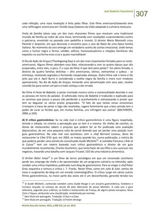 José Roberto Yasoshima
307
______________________________________________________________________________________________
Revista Rosa dos Ventos, 4(III), p.300-316, jul-set, 2012.
cada refeição, uma nova revelação é feita pelas filhas. Este filme americano/taiwanês teve
uma refilmagem americana em Tortilla Soup (Sabores da Vida) adaptado à culinária mexicana.
Festa de família talvez seja um dos mais chocantes filmes que mostram uma tradicional
reunião de família ao redor de uma mesa, terminando com revelações surpreendentes contra
o patriarca, envolvido no passado com pedofilia e incesto. O diretor Mario Monicelli criou
Parente é Serpente, em que descreve o encontro para a ceia de Natal de uma típica família
italiana. No momento da ceia emerge um verdadeiro acerto de contas emocional, onde temas
como o humor negro e ferino, solidão, velhice, homossexualismo e relações familiares são
expostos na sua forma mais crua e quase inacreditável.
O Dia de Ação de Graças (Thanksgiving Day) é um dos mais importantes feriados para os norte-
americanos. Alguns filmes abordam essa data, relacionando-a com os pratos típicos que são
preparados, entre eles, o peru. É o caso do filme O que tem para jantar? Em pleno feriado, o
destino de quatro famílias distintas – afro americanos, latinos, vietnamitas e judeus - se
entrelaça, revelando segredos e formando inesperadas alianças. Outro filme sob o tema é Do
jeito que ela é. April Burns é considerada a ovelha negra da família e mora num modesto
apartamento. No dia de Ação de Graças, tentando uma aproximação com seus pais, resolve
convidá-los para comer um peru e tudo começa a dar errado.
No filme A Festa de Babette, o jantar montado mostra como a comensalidade desinibe e une
as pessoas em torno do paladar. O sofisticado menu de Babette é traduzido e explicado para
os convivas que pouco a pouco vão perdendo o acanhamento e extravasando o prazer que
tem ao degustar os vários pratos preparados. “O fato de que tantas cenas emocionais
irrompem à mesa de jantar e logo são resolvidas, sugere fortemente que a boa comida tem o
poder de curar as feridas que, em muitas famílias, uns infringem aos outros” (BALTHROPE,
2004, p.103).
d) O crítico gastronômico: Se na vida real o crítico gastronômico é uma figura respeitada,
temida e odiada, no cinema a percepção que se tem é a mesma. Os chefes de cozinha, os
donos de restaurantes sabem o prejuízo que podem ter se for publicada uma avaliação
depreciativa, de ver uma pequena nota de jornal dizendo que vai perder uma posição num
guia gastronômico. Na vida real isso aconteceu com o chef Bernard Loiseau, dono do
restaurante Le Côte D’Or que, em 2003, se matou quando leu, numa publicação, a notícia de
que poderia perder uma estrela do conceituado Guide Michelin10
. A comédia francesa L’Aile et
la Cuisse11
tem um roteiro baseado num crítico gastronômico e diretor de um guia
mundialmente reconhecido, Charles Duchemin, que tenta fazer de seu filho o seu sucessor nos
negócios, travando uma batalha com Jacques Tricatel, CEO de uma indústria alimentícia.
O thriller Bitter Feast12
é um filme de terror psicológico em que um renomado cozinheiro
perde seu emprego de chefe e de apresentador de um programa culinário na televisão, após
receber uma crítica impiedosa, publicada num blog de gastronomia. Para se vingar o chef Peter
Grey sequestra e tortura o crítico J. T. Franks. Neste filme, como em Julia & Julie, vemos de
novo o surgimento do blog em um enredo cinematográfico. O crítico surge em vários outros
filmes gastronômicos, na maior parte das vezes ele é um desconhecido, gerando tensão nas
10
O Guide Michelin, conhecido também como Guide Rouge é um anuário gastronômico, hoteleiro e
turístico lançado no começo do século XX pelo fabricante de pneus Michelin. A cada ano o guia
seleciona, segundo seus critérios, os hotéis e restaurantes da França, de alguns países europeus, Nova
York e Tóquio, atribuindo uma classificação, simbolizada por estrelas.
11
Sem título em português. Tradução: A Asa e a Coxa.
12
Sem título em português. Tradução: O Festim Amargo
 
