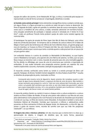 308
Gastronomia na Tela: As Representações da Comida no Cinema
______________________________________________________________________________________________
Revista Rosa dos Ventos, 4(III), p.300-316, jul-set, 2012.
equipes de salão e de cozinha. Já em Ratatouille, M. Ego, o crítico, é conhecido pela equipe e é
representado na tela de forma caricatural: empertigado, detalhista e esnobe.
e) Comida como estrela principal: Como elementos iconográficos temos a própria comida que,
em alguns filmes, é a figura principal ou a estrela ao redor da qual a trama se desenrola. No
filme O Segredo do Grão, o grão em questão é a semolina, base do cuscuz marroquino. O grão,
neste caso é a metáfora de uma cultura, a árabe, tentando sobreviver em território francês.
Uma situação semelhante de aceitação e rejeição cultural é retratada em Il Vento Fa Il Suo
Giro13
, onde um professor francês tenta produzir queijo de cabra numa isolado lugarejo do
norte da Itália.
O hambúrguer faz parte do enredo do filme Super Size Me (A Dieta do Palhaço), uma crítica
ácida da comida dos fast food. Os temperos são os símbolos da cultura indiana em O Sabor da
Magia e fazem parte das lembranças de infância de Fanis (Markos Osse), um garoto grego que
vive em Istambul, na Turquia no filme O Tempero da Vida. Seu avô, Vassilis (Tassos Bandis), é
um filósofo culinário que o ensina que tanto a comida quanto a vida precisam de um pouco de
sal para ganhar sabor.
Um embutido italiano é o centro da comédia La Mortadella (A Mortadela), no qual Sophia
Loren é Maddalena Ciarrapico, uma operária de uma fábrica de salames, na Itália, que vai para
Nova Iorque se encontrar com o noivo, levando de presente para ele uma mortadela gigante.
Ela fica detida na alfândega, por causa de uma lei americana que controla a importação de
embutidos. O caso acaba tomando uma proporção enorme quando um repórter faz uma
matéria explorando o assunto, chamando a atenção da população e dos políticos.
O macarrão oriental, conhecido como lamén ou ramén é a estrela principal do filme cult
japonês Tampopo: Os Brutos Também Comem Spaghetti. O crítico Rubens Evald Filho14
ressalta
os detalhes da preparação do prato, mostrados no filme:
Começando pela maneira certa de degustá-lo, depois variantes tão complexos quanto o calor
exato da água (nunca deixando ferver), a espessura da fatia de carne de porco. Mas também o
tempo necessário para prepará-lo e servi-lo. Tudo isso numa odisseia bem humorada, que inclui
visita a um grande chef cozinheiro que vive entre os sem teto (todos eles gourmets!), suborno
para espiar preparações secretas, mil e uma peripécias (também para transformar e reformar o
visual do lugar), até checar à meta: um ramén (lamén) perfeito.
O macarrão asiático (lamén ou ramén) é marca o choque entre a cultura ocidental e a cultura
asiática no filme O Sabor da Paixão. A luta de uma jovem mãe solteira e sua filha de seis anos
pela sobrevivência numa pequena vila rural francesa se dá através do chocolate que ela produz
e vende em sua loja, no filme de mesmo nome Chocolate. O chocolate é também o tema de A
Fantástica Fábrica de Chocolate. Comidas que marcaram a infância e adolescência estão
presentes no filme vietnamita O Cheiro da Papaya Verde. Em Ratatouille, o crítico M. Ego, ao
provar o prato do mesmo nome, recorda do carinho com que sua mãe lhe preparava
ratatouille15
, na sua infância.
f) Imagens das artes e técnicas culinárias: Um dos recursos que o cinema tem é o close up, a
aproximação do objeto, a imagem de detalhes que, de outra forma, passariam
13
Sem título em português. Tradução: Onde o Vento Faz a Curva.
14
Disponível em <http://noticias.r7.com/blogs/rubens-ewald-filho/2011/02/19/coluna-de-dvd-
lancamentos-16/ >. Acessado em 09/19/2012.
15
Ratatouille é um prato rústico da cozinha provençal feito com legumes.
 