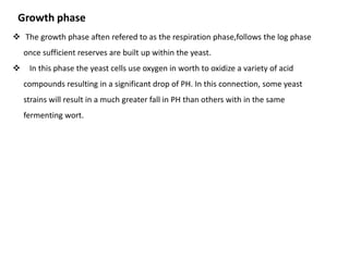 Growth phase 
 The growth phase aften refered to as the respiration phase,follows the log phase 
once sufficient reserves are built up within the yeast. 
 In this phase the yeast cells use oxygen in worth to oxidize a variety of acid 
compounds resulting in a significant drop of PH. In this connection, some yeast 
strains will result in a much greater fall in PH than others with in the same 
fermenting wort. 
 