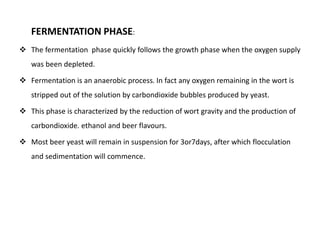 FERMENTATION PHASE: 
 The fermentation phase quickly follows the growth phase when the oxygen supply 
was been depleted. 
 Fermentation is an anaerobic process. In fact any oxygen remaining in the wort is 
stripped out of the solution by carbondioxide bubbles produced by yeast. 
 This phase is characterized by the reduction of wort gravity and the production of 
carbondioxide. ethanol and beer flavours. 
 Most beer yeast will remain in suspension for 3or7days, after which flocculation 
and sedimentation will commence. 
 