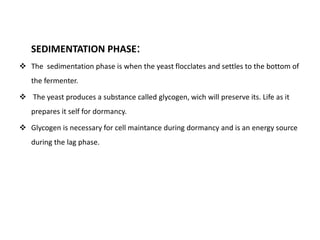 SEDIMENTATION PHASE: 
 The sedimentation phase is when the yeast flocclates and settles to the bottom of 
the fermenter. 
 The yeast produces a substance called glycogen, wich will preserve its. Life as it 
prepares it self for dormancy. 
 Glycogen is necessary for cell maintance during dormancy and is an energy source 
during the lag phase. 
 