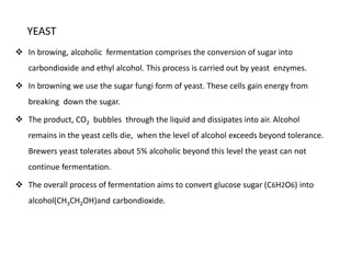 YEAST 
 In browing, alcoholic fermentation comprises the conversion of sugar into 
carbondioxide and ethyl alcohol. This process is carried out by yeast enzymes. 
 In browning we use the sugar fungi form of yeast. These cells gain energy from 
breaking down the sugar. 
 The product, CO2 bubbles through the liquid and dissipates into air. Alcohol 
remains in the yeast cells die, when the level of alcohol exceeds beyond tolerance. 
Brewers yeast tolerates about 5% alcoholic beyond this level the yeast can not 
continue fermentation. 
 The overall process of fermentation aims to convert glucose sugar (C6H2O6) into 
alcohol(CH3CH2OH)and carbondioxide. 
 