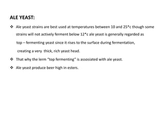 ALE YEAST: 
 Ale yeast strains are best used at temperatures between 10 and 25*c though some 
strains will not actively ferment below 12*c ale yeast is generally regarded as 
top – fermenting yeast since it rises to the surface during fermentation, 
creating a very thick, rich yeast head. 
 That why the lerm “top fermenting” is assosiated with ale yeast. 
 Ale yeast produce beer high in esters. 
 
