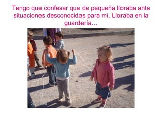 Tengo que confesar que de pequeña lloraba ante
situaciones desconocidas para mí. Lloraba en la
                 guardería…
 