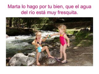 Marta lo hago por tu bien, que el agua
      del río está muy fresquita.
 