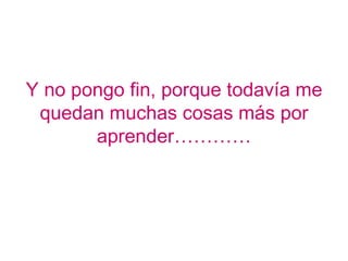 Y no pongo fin, porque todavía me
 quedan muchas cosas más por
       aprender…………
 