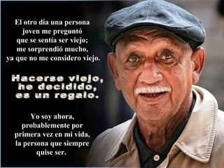 El otro día una persona  joven me preguntó  que se sentía ser viejo;  me sorprendió mucho,  ya que no me considero viejo. Yo soy ahora, probablemente por primera vez en mi vida, la persona que siempre quise ser.   Hacerse viejo,  he decidido,  es un regalo.  