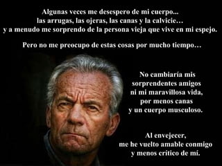 Algunas veces me desespero de mi cuerpo...  las arrugas, las ojeras, las canas y la calvicie…  y a menudo me sorprendo de la persona vieja que vive en mi espejo.  No cambiaría mis sorprendentes amigos  ni mi maravillosa vida,  por menos canas  y un cuerpo musculoso.  Al envejecer,  me he vuelto amable conmigo  y menos crítico de mí.   Pero no me preocupo de estas cosas por mucho tiempo… 