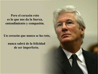 Pero el corazón roto  es lo que nos da la fuerza,  entendimiento y compasión.  Un corazón que nunca se ha roto,  nunca sabrá de la felicidad  de ser imperfecto.   