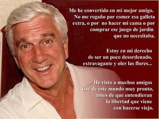 MMee hhee ccoonnvveerrttiiddoo eenn mmii mmeejjoorr aammiiggoo.. 
NNoo mmee rreeggaaññoo ppoorr ccoommeerr eessaa ggaalllleettaa 
eexxttrraa,, oo ppoorr nnoo hhaacceerr mmii ccaammaa oo ppoorr 
ccoommpprraarr eessee jjuueeggoo ddee jjaarrddíínn 
qquuee nnoo nneecceessiittaabbaa.. 
EEssttooyy eenn mmii ddeerreecchhoo 
ddee sseerr uunn ppooccoo ddeessoorrddeennaaddoo,, 
eexxttrraavvaaggaannttee yy oolleerr llaass fflloorreess...... 
HHee vviissttoo aa mmuucchhooss aammiiggooss 
iirrssee ddee eessttee mmuunnddoo mmuuyy pprroonnttoo,, 
aanntteess ddee qquuee eenntteennddiieerraann 
llaa lliibbeerrttaadd qquuee vviieennee 
ccoonn hhaacceerrssee vviieejjoo.. 
 