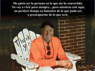Me gusta ser la persona en la que me he convertido.Me gusta ser la persona en la que me he convertido.
No voy a vivir para siempre…pero mientras esté aquí,No voy a vivir para siempre…pero mientras esté aquí,
no perderé tiempo en lamentar de lo que pudo ser,no perderé tiempo en lamentar de lo que pudo ser,
o preocuparme de lo que será.o preocuparme de lo que será.
 