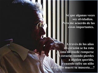 Sé que algunas vecesSé que algunas veces
soy olvidadizo.soy olvidadizo.
Pero me acuerdo de lasPero me acuerdo de las
cosas importantes.cosas importantes.
A través de los añosA través de los años
mi corazón se ha rotomi corazón se ha roto
¿Cómo no puede romperse¿Cómo no puede romperse
el corazón cuando pierdesel corazón cuando pierdes
a alguien querido,a alguien querido,
o cuando sufre un niñoo cuando sufre un niño
o cuando muere tu mascota…?o cuando muere tu mascota…?
 