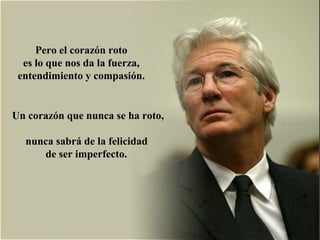 Pero el corazón rotoPero el corazón roto
es lo que nos da la fuerza,es lo que nos da la fuerza,
entendimiento y compasión.entendimiento y compasión.
Un corazón que nunca se ha roto,Un corazón que nunca se ha roto,
nunca sabrá de la felicidadnunca sabrá de la felicidad
de ser imperfecto.de ser imperfecto.
 