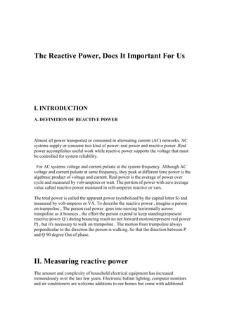 The Reactive Power, Does It Important For Us
I. INTRODUCTION
A. DEFINITION OF REACTIVE POWER
Almost all power transported or consumed in alternating current (AC) networks. AC
systems supply or consume two kind of power: real power and reactive power .Real
power accomplishes useful work while reactive power supports the voltage that must
be controlled for system reliability.
For AC systems voltage and current pulsate at the system frequency. Although AC
voltage and current pulsate at same frequency, they peak at different time power is the
algebraic product of voltage and current. Real power is the average of power over
cycle and measured by volt-amperes or watt. The portion of power with zero average
value called reactive power measured in volt-amperes reactive or vars.
The total power is called the apparent power (symbolized by the capital letter S) and
measured by volt-amperes or VA. To describe the reactive power , imagine a person
on trampoline , The person real power goes into moving horizontally across
trampoline as it bounces , the effort the person expend to keep standing(represent
reactive power Q ) during bouncing result no net forward motion(represent real power
P) , but it's necessary to walk on trampoline . The motion from trampoline always
perpendicular to the direction the person is walking. So that the direction between P
and Q 90 degree Out of phase.
II. Measuring reactive power
The amount and complexity of household electrical equipment has increased
tremendously over the last few years. Electronic ballast lighting, computer monitors
and air conditioners are welcome additions to our homes but come with additional
 