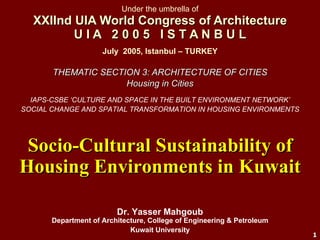 Under the umbrella of XXIInd UIA World Congress of Architecture U I A  2 0 0 5  I S T A N B U L THEMATIC SECTION 3: ARCHITECTURE OF CITIES Housing in Cities Socio-Cultural Sustainability of Housing Environments in Kuwait Dr. Yasser Mahgoub Department of Architecture, College of Engineering & Petroleum Kuwait University July  2005, Istanbul – TURKEY IAPS-CSBE ‘CULTURE AND SPACE IN THE BUILT ENVIRONMENT NETWORK’ SOCIAL CHANGE AND SPATIAL TRANSFORMATION IN HOUSING ENVIRONMENTS 