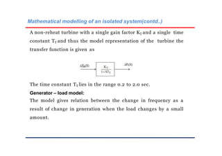 Mathematical modelling of an isolated system(contd..)
A non-reheat turbine with a single gain factor KT and a single time
constant TT and thus the model representation of the turbine the
transfer function is given as
The time constant TT lies in the range 0.2 to 2.0 sec.
Generator – load model:
The model gives relation between the change in frequency as a
result of change in generation when the load changes by a small
amount.
 