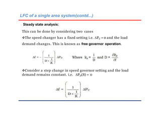 LFC of a single area system(contd...)
Steady state analysis:
This can be done by considering two cases
The speed changer has a fixed setting i.e. PC = 0 and the load
demand changes. This is known as free governor operation.
Consider a step change in speed governor setting and the load
demand remains constant. i.e. PD(S) = 0
 