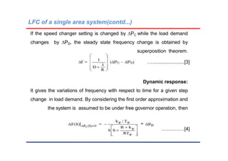 LFC of a single area system(contd...)
If the speed changer setting is changed by PC while the load demand
changes by PD, the steady state frequency change is obtained by
superposition theorem.
…........................[3]
Dynamic response:
It gives the variations of frequency with respect to time for a given step
change in load demand. By considering the first order approximation and
the system is assumed to be under free governor operation, then
…………………[4]
 