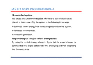 LFC of a single area system(contd...)
Uncontrolled system:
In a single area uncontrolled system whenever a load increase takes
place it is taken care of by the system in the following three ways.
Borrowed kinetic energy from the rotating machines of the system.
Released customer load.
Increased generation.
Proportional plus Integral control of single area:
By using the control strategy shown in figure. Let the speed changer be
commanded by a signal obtained by first amplifying and then integrating
the frequency error.
 
