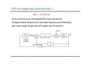 LFC of a single area system(contd...)
The unit for KI is per unit megawatt per hertz and second.
Integral control will give rise to zero static frequency error following a
step load change. Single area LFC system with PI control is
 