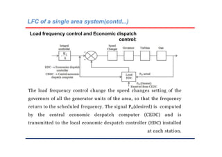 LFC of a single area system(contd...)
Load frequency control and Economic dispatch
control:
The load frequency control change the speed changes setting of the
governors of all the generator units of the area, so that the frequency
return to the scheduled frequency. The signal PG(desired) is computed
by the central economic despatch computer (CEDC) and is
transmitted to the local economic despatch controller (EDC) installed
at each station.
 