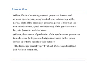 Introduction
The difference between generated power and instant load
demand causes changing of nominal system frequency at the
normal state. If the amount of generated power is less than the
demanded amount, speed and frequency of the generator units
begin to decrease, and vice versa.
Hence, the amount of production of the synchronous generators
is made sense for frequency deviations occurred in the power
system in order to maintain that balance.
The frequency normally vary by about 5% between light load
and full load conditions.
 