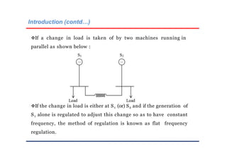 Introduction (contd…)
If a change in load is taken of by two machines running in
parallel as shown below :
If the change in load is either at S1 (or) S2 and if the generation of
S1 alone is regulated to adjust this change so as to have constant
frequency, the method of regulation is known as flat frequency
regulation.
 