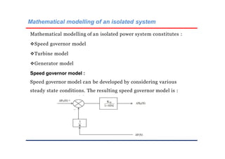 Mathematical modelling of an isolated system
Mathematical modelling of an isolated power system constitutes :
Speed governor model
Turbine model
Generator model
Speed governor model :
Speed governor model can be developed by considering various
steady state conditions. The resulting speed governor model is :
 