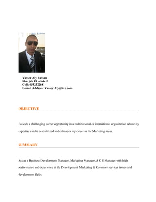 OBJECTIVE
To seek a challenging career opportunity in a multinational or international organization where my
expertise can be best utilized and enhances my career in the Marketing areas.
SUMMARY
Act as a Business Development Manager, Marketing Manager, & C S Manager with high
performance and experience at the Development, Marketing & Customer services issues and
development fields.
Yasser Aly Hassan
Sharjah El nahda 2
Cell: 0552522681
E-mail Address: Yasser.Aly@live.com
 