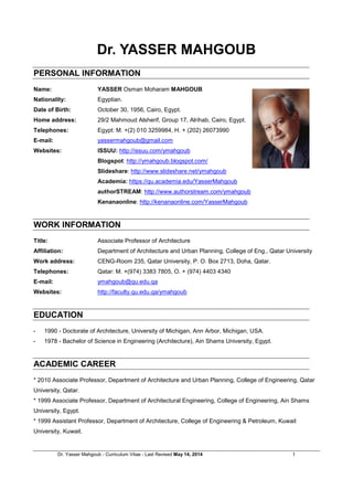 Dr. Yasser Mahgoub - Curriculum Vitae - Last Revised February 27, 2017 1
Dr. YASSER MAHGOUB
For my Digital CV & Portfolio, please follow this LINK
PERSONAL INFORMATION
Name: YASSER Osman Moharam MAHGOUB
Nationality: Egyptian.
Date of Birth: October 30, 1956, Cairo, Egypt.
Home address: 29/2 Mahmoud Alsherif St., Group 17, Al-Rihab, Zip Code: 11841, Cairo, Egypt.
Telephones: Egypt: M. +(2) 0100 325 9984, H. +(202) 2607 3990
E-mail: yassermahgoub@gmail.com
Websites: ISSUU: http://issuu.com/ymahgoub
Linkedin: https://www.linkedin.com/in/yasser-mahgoub-5b840918
Blogspot: http://ymahgoub.blogspot.com/
Slideshare: http://www.slideshare.net/ymahgoub
Academia: https://qu.academia.edu/YasserMahgoub
authorSTREAM: http://www.authorstream.com/ymahgoub
Kenanaonline: http://kenanaonline.com/YasserMahgoub
Google Scholar: http://scholar.google.com/citations?user=hz9fDw4AAAAJ&hl=en
EDUCATION
- 1990 - Doctorate of Architecture, University of Michigan, Ann Arbor, Michigan, USA.
- 1978 - Bachelor of Science in Engineering (Architectural Engineering), Ain Shams University, Cairo,
Egypt.
ACADEMIC CAREER
* Spring 2017 Adjunct Professor of Architecture at the American University in Cairo and Future University of
Egypt.
* Fall 2016 Adjunct Professor of Architecture at the American University in Cairo, Future University of Egypt,
German University in Cairo, and Arab Academy for Science, Technology & Maritime Transport.
* 2014-2016 Head of Department of Architecture and Urban Planning, College of Engineering, Qatar
University.
* 2010-2016 Associate Professor, Department of Architecture and Urban Planning, College of Engineering,
Qatar University.
* 1999-2010 Assistant Professor, Department of Architecture, College of Engineering & Petroleum, Kuwait
University.
* 1999 Associate Professor, Department of Architectural Engineering, College of Engineering, Ain Shams
University.
* 1993-1999 Assistant Professor, Department of Architectural Engineering, College of Engineering, United
Arab Emirates University.
 