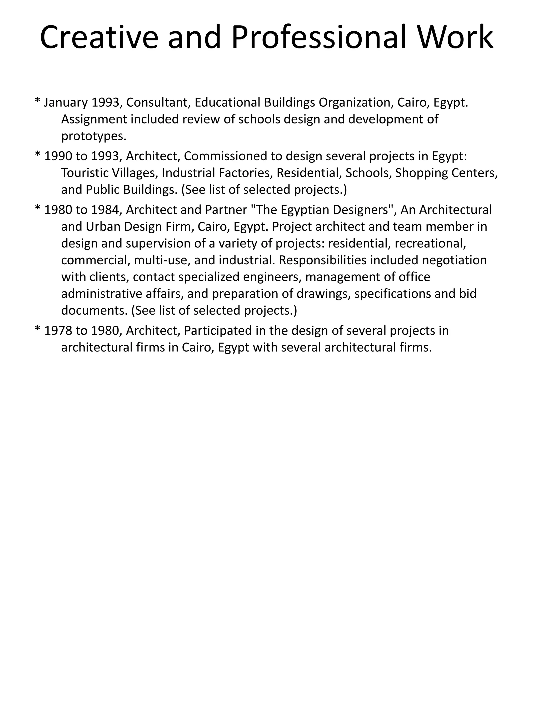 Creative and Professional Work
* January 1993, Consultant, Educational Buildings Organization, Cairo, Egypt.
Assignment included review of schools design and development of
prototypes.
* 1990 to 1993, Architect, Commissioned to design several projects in Egypt:
Touristic Villages, Industrial Factories, Residential, Schools, Shopping Centers,
and Public Buildings. (See list of selected projects.)
* 1980 to 1984, Architect and Partner "The Egyptian Designers", An Architectural
and Urban Design Firm, Cairo, Egypt. Project architect and team member in
design and supervision of a variety of projects: residential, recreational,
commercial, multi-use, and industrial. Responsibilities included negotiation
with clients, contact specialized engineers, management of office
administrative affairs, and preparation of drawings, specifications and bid
documents. (See list of selected projects.)
* 1978 to 1980, Architect, Participated in the design of several projects in
architectural firms in Cairo, Egypt with several architectural firms.
 