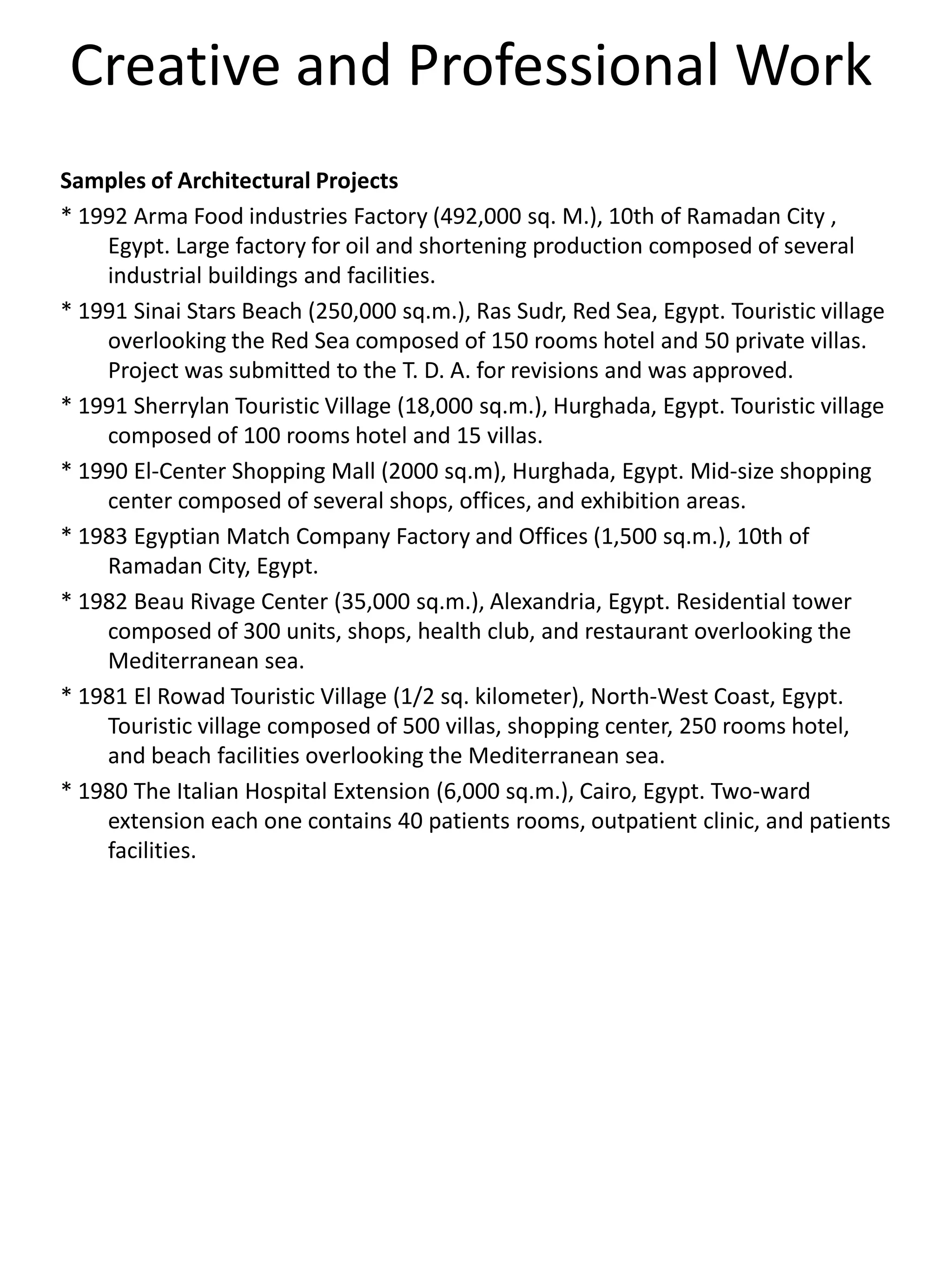 Creative and Professional Work
Samples of Architectural Projects
* 1992 Arma Food industries Factory (492,000 sq. M.), 10th of Ramadan City ,
Egypt. Large factory for oil and shortening production composed of several
industrial buildings and facilities.
* 1991 Sinai Stars Beach (250,000 sq.m.), Ras Sudr, Red Sea, Egypt. Touristic village
overlooking the Red Sea composed of 150 rooms hotel and 50 private villas.
Project was submitted to the T. D. A. for revisions and was approved.
* 1991 Sherrylan Touristic Village (18,000 sq.m.), Hurghada, Egypt. Touristic village
composed of 100 rooms hotel and 15 villas.
* 1990 El-Center Shopping Mall (2000 sq.m), Hurghada, Egypt. Mid-size shopping
center composed of several shops, offices, and exhibition areas.
* 1983 Egyptian Match Company Factory and Offices (1,500 sq.m.), 10th of
Ramadan City, Egypt.
* 1982 Beau Rivage Center (35,000 sq.m.), Alexandria, Egypt. Residential tower
composed of 300 units, shops, health club, and restaurant overlooking the
Mediterranean sea.
* 1981 El Rowad Touristic Village (1/2 sq. kilometer), North-West Coast, Egypt.
Touristic village composed of 500 villas, shopping center, 250 rooms hotel,
and beach facilities overlooking the Mediterranean sea.
* 1980 The Italian Hospital Extension (6,000 sq.m.), Cairo, Egypt. Two-ward
extension each one contains 40 patients rooms, outpatient clinic, and patients
facilities.
 
