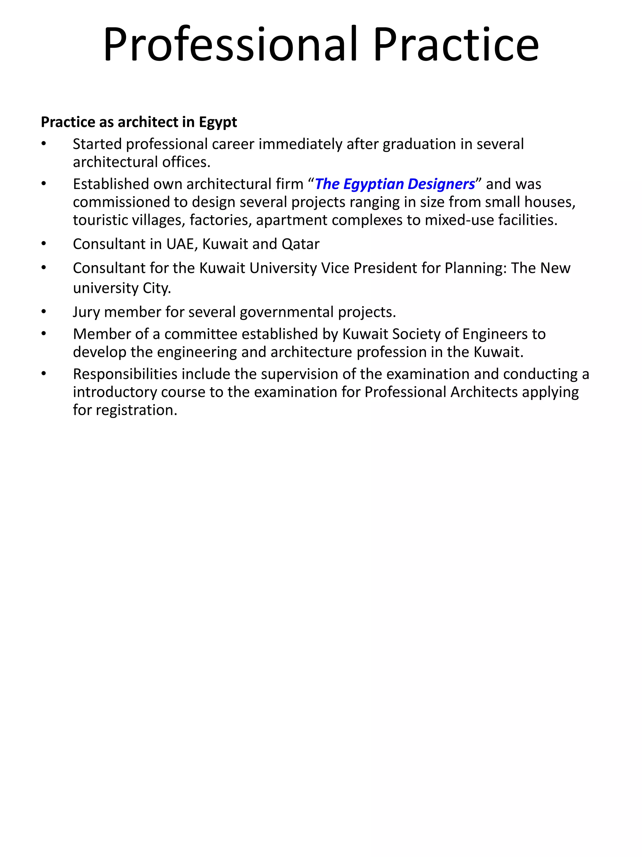 Professional Practice
Practice as architect in Egypt
• Started professional career immediately after graduation in several
architectural offices.
• Established own architectural firm “The Egyptian Designers” and was
commissioned to design several projects ranging in size from small houses,
touristic villages, factories, apartment complexes to mixed-use facilities.
• Consultant in UAE, Kuwait and Qatar
• Consultant for the Kuwait University Vice President for Planning: The New
university City.
• Jury member for several governmental projects.
• Member of a committee established by Kuwait Society of Engineers to
develop the engineering and architecture profession in the Kuwait.
• Responsibilities include the supervision of the examination and conducting a
introductory course to the examination for Professional Architects applying
for registration.
 
