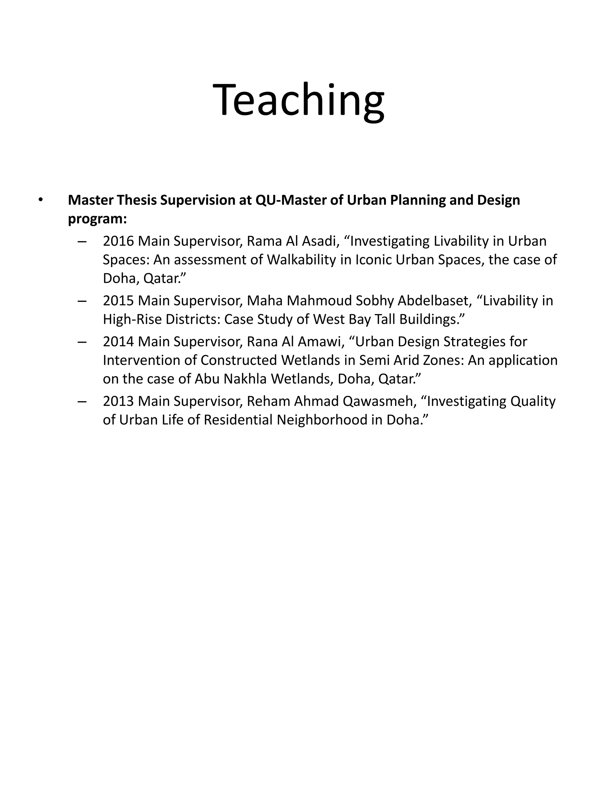 Teaching
• Master Thesis Supervision at QU-Master of Urban Planning and Design
program:
– 2016 Main Supervisor, Rama Al Asadi, “Investigating Livability in Urban
Spaces: An assessment of Walkability in Iconic Urban Spaces, the case of
Doha, Qatar.”
– 2015 Main Supervisor, Maha Mahmoud Sobhy Abdelbaset, “Livability in
High-Rise Districts: Case Study of West Bay Tall Buildings.”
– 2014 Main Supervisor, Rana Al Amawi, “Urban Design Strategies for
Intervention of Constructed Wetlands in Semi Arid Zones: An application
on the case of Abu Nakhla Wetlands, Doha, Qatar.”
– 2013 Main Supervisor, Reham Ahmad Qawasmeh, “Investigating Quality
of Urban Life of Residential Neighborhood in Doha.”
 