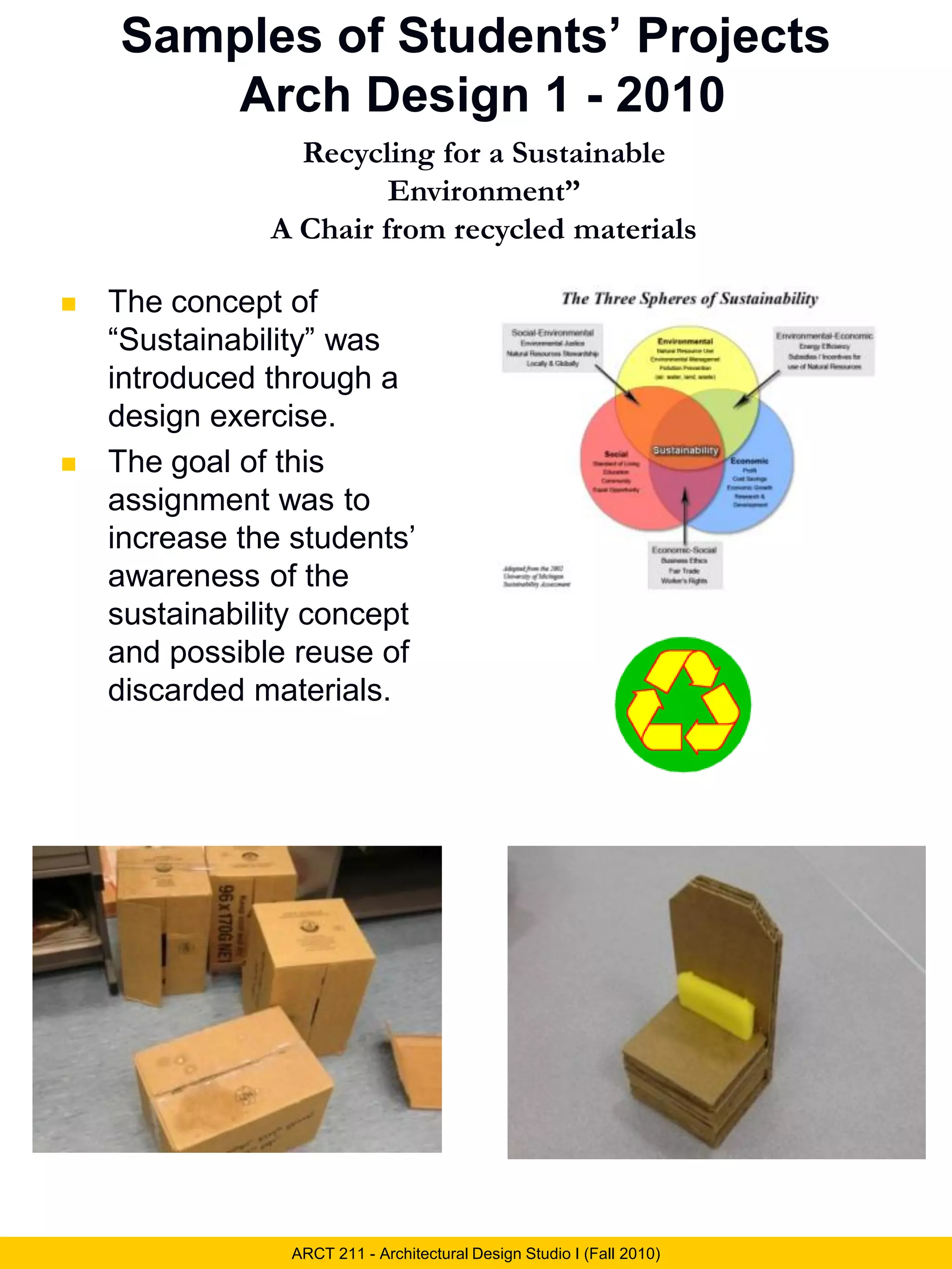 Samples of Students’ Projects
Arch Design 1 - 2010
ARCT 211 - Architectural Design Studio I (Fall 2010)
Recycling for a Sustainable
Environment”
A Chair from recycled materials
 The concept of
“Sustainability” was
introduced through a
design exercise.
 The goal of this
assignment was to
increase the students’
awareness of the
sustainability concept
and possible reuse of
discarded materials.
 