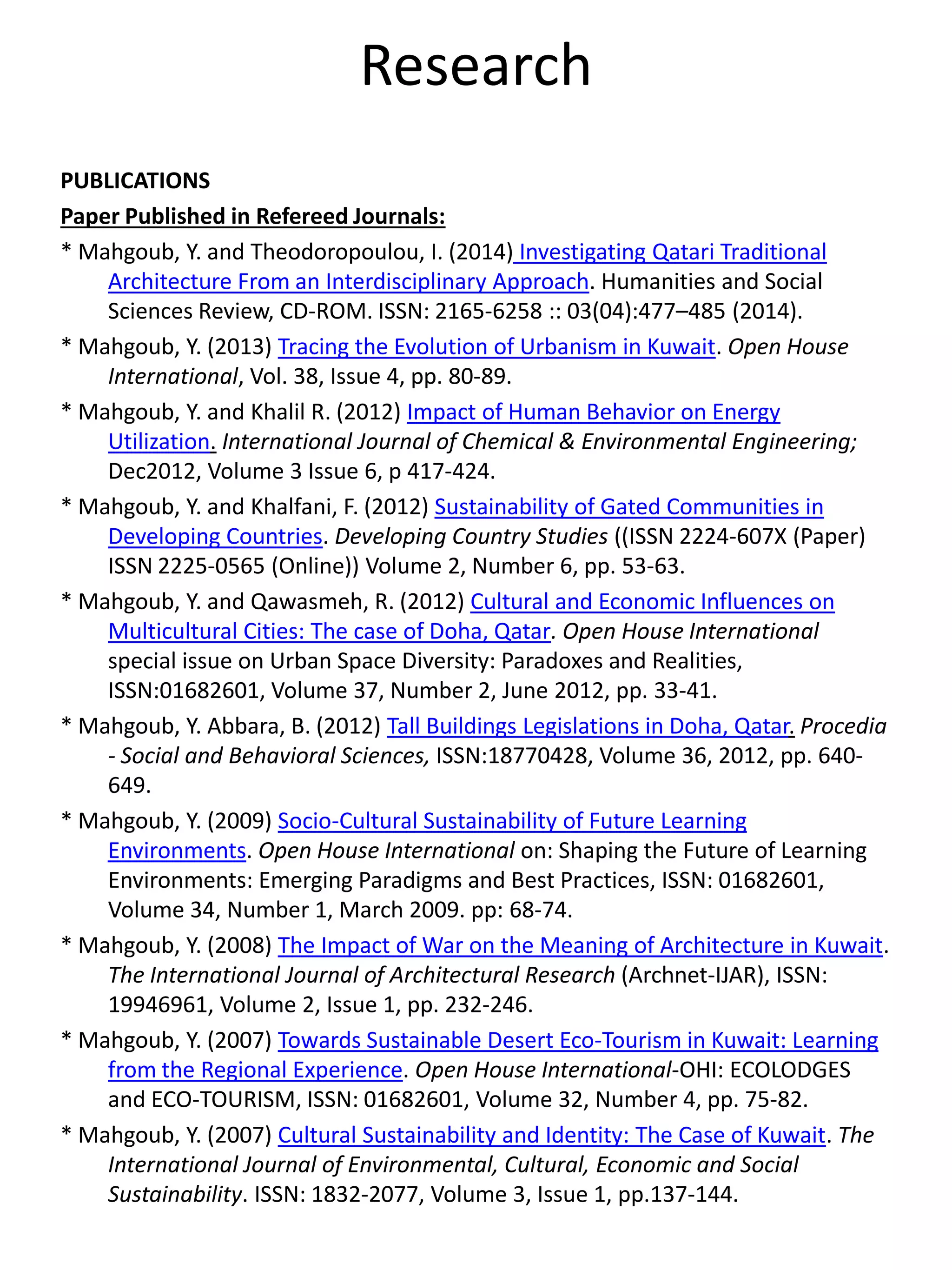 Research
PUBLICATIONS
Paper Published in Refereed Journals:
* Mahgoub, Y. and Theodoropoulou, I. (2014) Investigating Qatari Traditional
Architecture From an Interdisciplinary Approach. Humanities and Social
Sciences Review, CD-ROM. ISSN: 2165-6258 :: 03(04):477–485 (2014).
* Mahgoub, Y. (2013) Tracing the Evolution of Urbanism in Kuwait. Open House
International, Vol. 38, Issue 4, pp. 80-89.
* Mahgoub, Y. and Khalil R. (2012) Impact of Human Behavior on Energy
Utilization. International Journal of Chemical & Environmental Engineering;
Dec2012, Volume 3 Issue 6, p 417-424.
* Mahgoub, Y. and Khalfani, F. (2012) Sustainability of Gated Communities in
Developing Countries. Developing Country Studies ((ISSN 2224-607X (Paper)
ISSN 2225-0565 (Online)) Volume 2, Number 6, pp. 53-63.
* Mahgoub, Y. and Qawasmeh, R. (2012) Cultural and Economic Influences on
Multicultural Cities: The case of Doha, Qatar. Open House International
special issue on Urban Space Diversity: Paradoxes and Realities,
ISSN:01682601, Volume 37, Number 2, June 2012, pp. 33-41.
* Mahgoub, Y. Abbara, B. (2012) Tall Buildings Legislations in Doha, Qatar. Procedia
- Social and Behavioral Sciences, ISSN:18770428, Volume 36, 2012, pp. 640-
649.
* Mahgoub, Y. (2009) Socio-Cultural Sustainability of Future Learning
Environments. Open House International on: Shaping the Future of Learning
Environments: Emerging Paradigms and Best Practices, ISSN: 01682601,
Volume 34, Number 1, March 2009. pp: 68-74.
* Mahgoub, Y. (2008) The Impact of War on the Meaning of Architecture in Kuwait.
The International Journal of Architectural Research (Archnet-IJAR), ISSN:
19946961, Volume 2, Issue 1, pp. 232-246.
* Mahgoub, Y. (2007) Towards Sustainable Desert Eco-Tourism in Kuwait: Learning
from the Regional Experience. Open House International-OHI: ECOLODGES
and ECO-TOURISM, ISSN: 01682601, Volume 32, Number 4, pp. 75-82.
* Mahgoub, Y. (2007) Cultural Sustainability and Identity: The Case of Kuwait. The
International Journal of Environmental, Cultural, Economic and Social
Sustainability. ISSN: 1832-2077, Volume 3, Issue 1, pp.137-144.
 